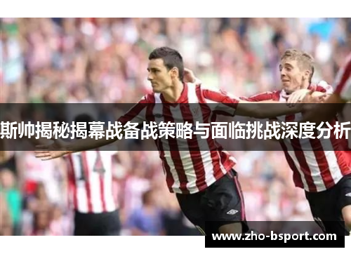 斯帅揭秘揭幕战备战策略与面临挑战深度分析 斯帅揭秘揭幕战备战策略与面临挑战深度分析