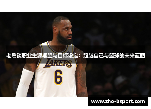 老詹谈职业生涯期望与目标设定:超越自己与篮球的未来蓝图 老詹谈职业生涯期望与目标设定:超越自己与篮球的未来蓝图