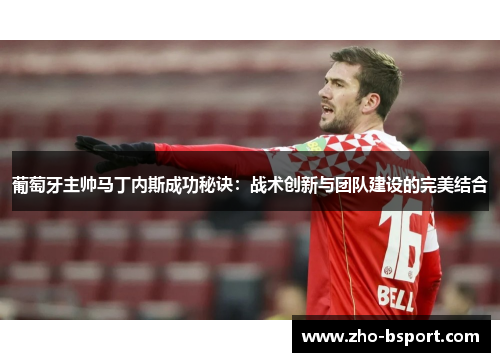 葡萄牙主帅马丁内斯成功秘诀：战术创新与团队建设的完美结合