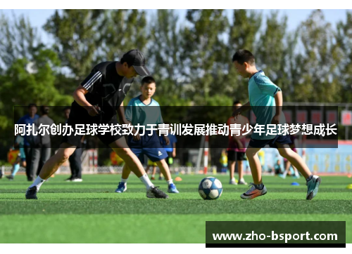 阿扎尔创办足球学校致力于青训发展推动青少年足球梦想成长