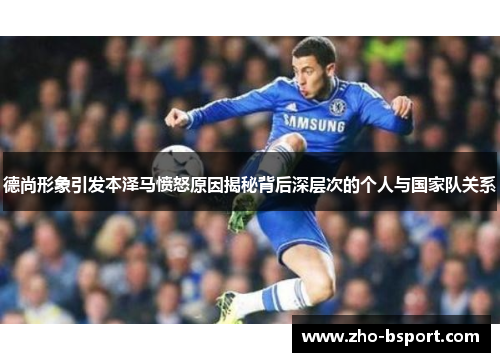 德尚形象引发本泽马愤怒原因揭秘背后深层次的个人与国家队关系 德尚形象引发本泽马愤怒原因揭秘背后深层次的个人与国家队关系