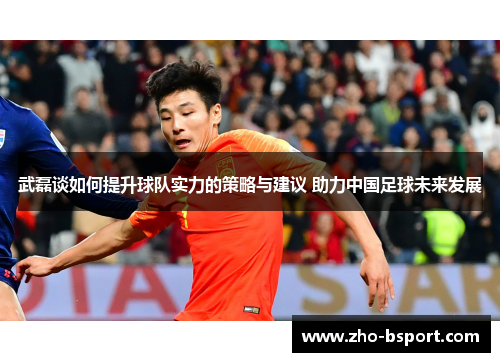 武磊谈如何提升球队实力的策略与建议 助力中国足球未来发展