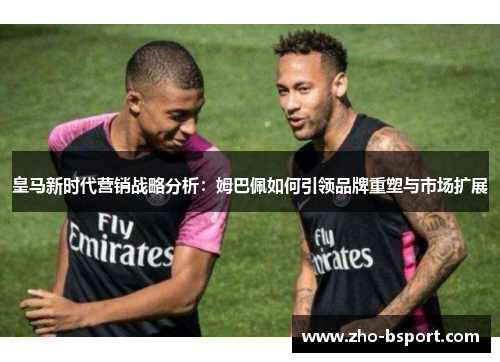 皇马新时代营销战略分析:姆巴佩如何引领品牌重塑与市场扩展 皇马新时代营销战略分析:姆巴佩如何引领品牌重塑与市场扩展