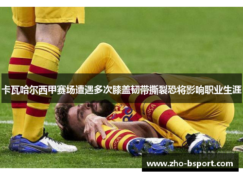卡瓦哈尔西甲赛场遭遇多次膝盖韧带撕裂恐将影响职业生涯
