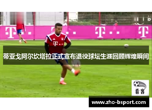 蒂亚戈阿尔坎塔拉正式宣布退役球坛生涯回顾辉煌瞬间