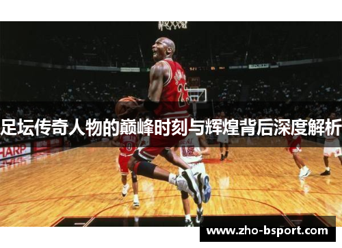 足坛传奇人物的巅峰时刻与辉煌背后深度解析