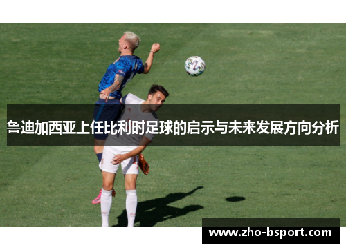 鲁迪加西亚上任比利时足球的启示与未来发展方向分析 鲁迪加西亚上任比利时足球的启示与未来发展方向分析