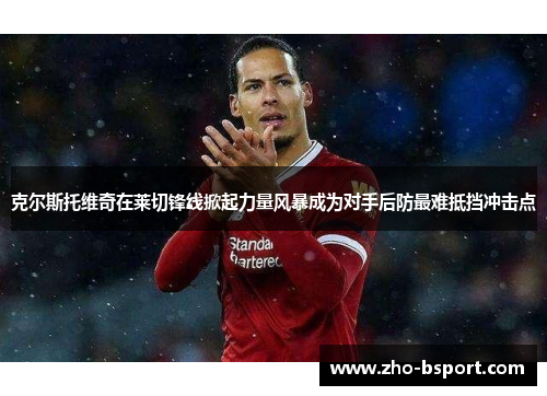 克尔斯托维奇在莱切锋线掀起力量风暴成为对手后防最难抵挡冲击点